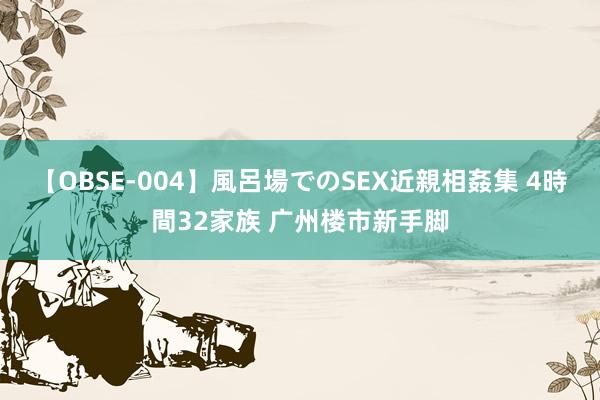 【OBSE-004】風呂場でのSEX近親相姦集 4時間32家族 广州楼市新手脚