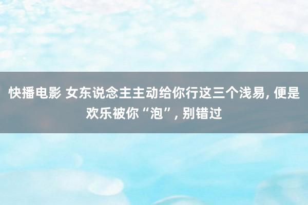 快播电影 女东说念主主动给你行这三个浅易, 便是欢乐被你“泡”, 别错过