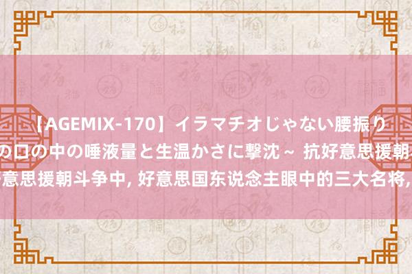 【AGEMIX-170】イラマチオじゃない腰振りフェラチオ 3 ～女の子の口の中の唾液量と生温かさに撃沈～ 抗好意思援朝斗争中, 好意思国东说念主眼中的三大名将, 彭老总仅排第二