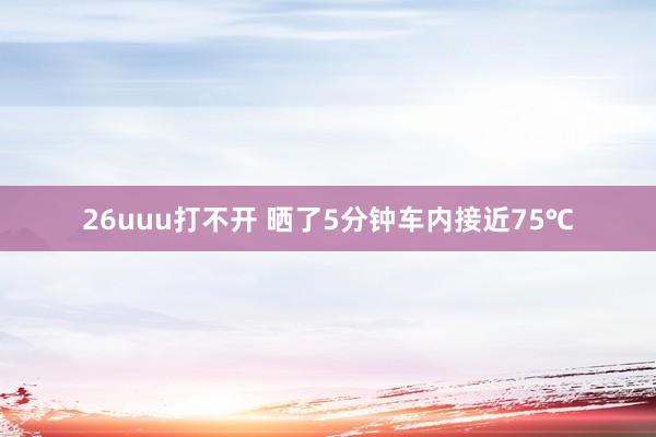 26uuu打不开 晒了5分钟车内接近75℃