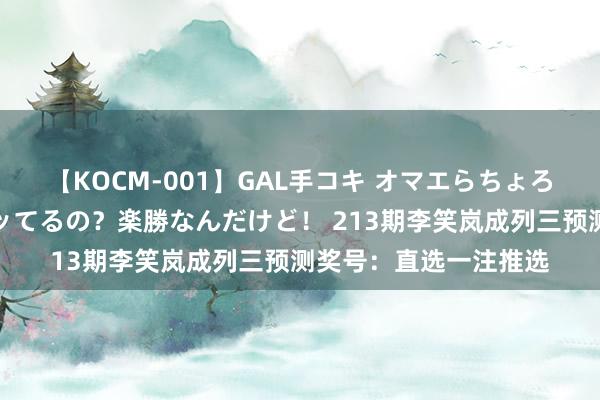 【KOCM-001】GAL手コキ オマエらちょろいね！こんなんでイッてるの？楽勝なんだけど！ 213期李笑岚成列三预测奖号：直选一注推选