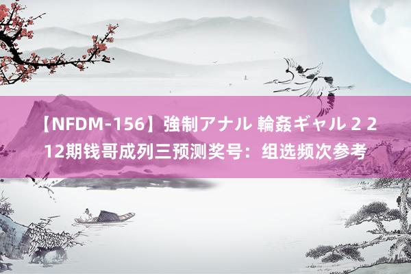 【NFDM-156】強制アナル 輪姦ギャル 2 212期钱哥成列三预测奖号：组选频次参考