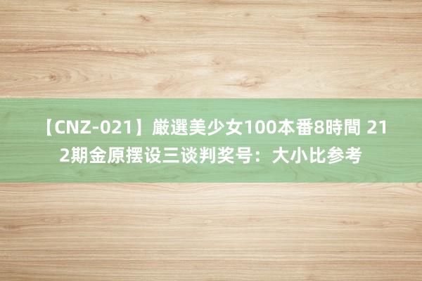 【CNZ-021】厳選美少女100本番8時間 212期金原摆设三谈判奖号：大小比参考