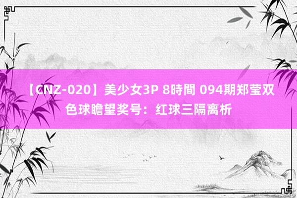 【CNZ-020】美少女3P 8時間 094期郑莹双色球瞻望奖号：红球三隔离析