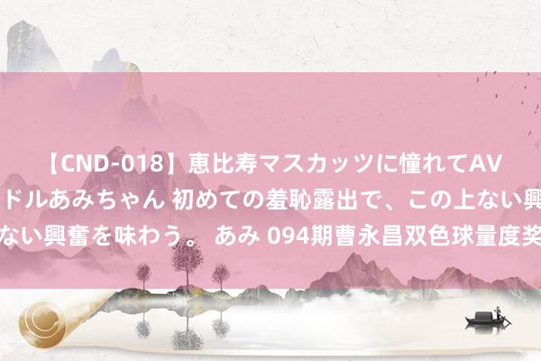 【CND-018】恵比寿マスカッツに憧れてAVデビューした素人アイドルあみちゃん 初めての羞恥露出で、この上ない興奮を味わう。 あみ 094期曹永昌双色球量度奖号：红球重号保举