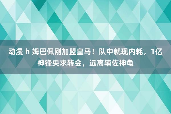 动漫 h 姆巴佩刚加盟皇马！队中就现内耗，1亿神锋央求转会，远离辅佐神龟