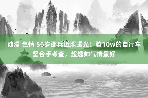 动漫 色情 56岁邵兵近照曝光！骑10w的自行车坚合手考查，超逸帅气情景好