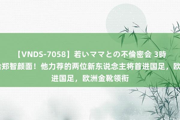 【VNDS-7058】若いママとの不倫密会 3時間 伊万真给郑智颜面！他力荐的两位新东说念主将首进国足，欧洲金靴领衔