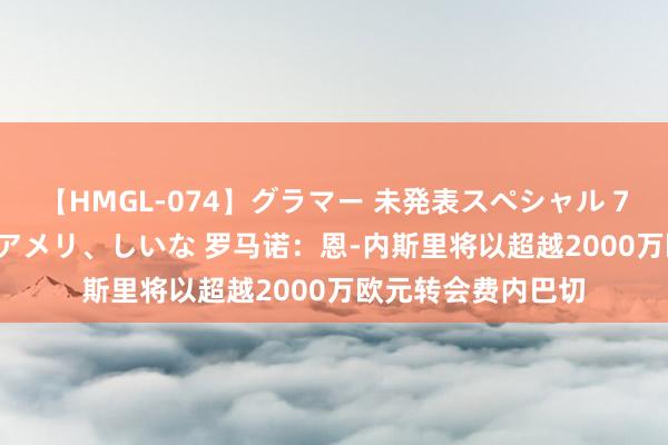 【HMGL-074】グラマー 未発表スペシャル 7 ゆず、MARIA、アメリ、しいな 罗马诺：恩-内斯里将以超越2000万欧元转会费内巴切