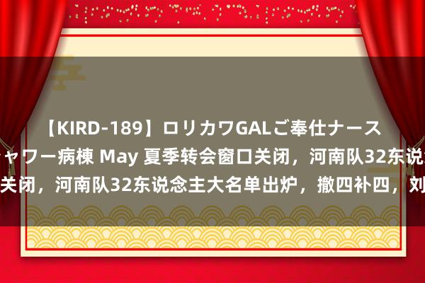 【KIRD-189】ロリカワGALご奉仕ナース 大量ぶっかけザーメンシャワー病棟 May 夏季转会窗口关闭，河南队32东说念主大名单出炉，撤四补四，刘斌在列