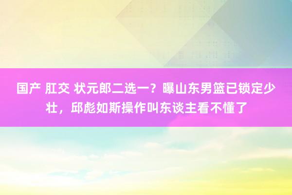 国产 肛交 状元郎二选一？曝山东男篮已锁定少壮，邱彪如斯操作叫东谈主看不懂了