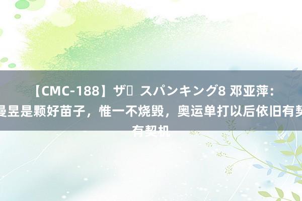 【CMC-188】ザ・スパンキング8 邓亚萍：王曼昱是颗好苗子，惟一不烧毁，奥运单打以后依旧有契机