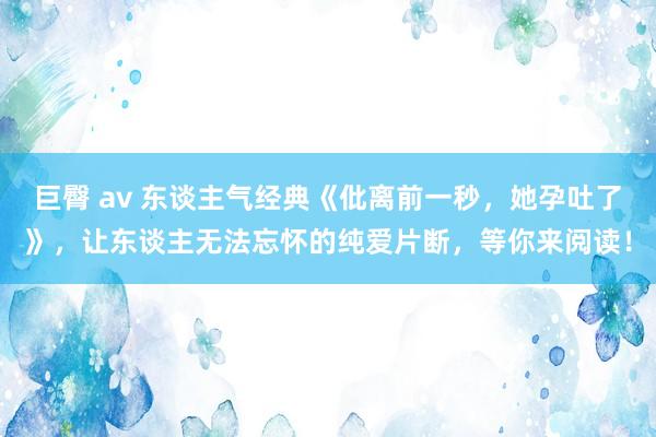 巨臀 av 东谈主气经典《仳离前一秒，她孕吐了》，让东谈主无法忘怀的纯爱片断，等你来阅读！