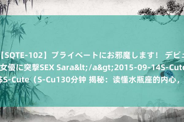 【SQTE-102】プライベートにお邪魔します！ デビューしたてのAV女優に突撃SEX Sara</a>2015-09-14S-Cute&$S-Cute（S-Cu130分钟 揭秘：读懂水瓶座的内心，目田背后的心酸，你了解若干？