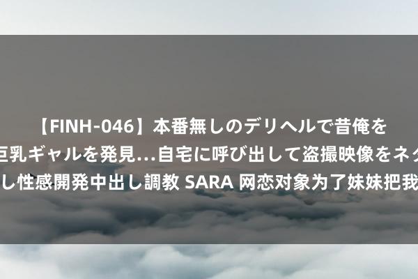 【FINH-046】本番無しのデリヘルで昔俺をバカにしていた同級生の巨乳ギャルを発見…自宅に呼び出して盗撮映像をネタに本番を強要し性感開発中出し調教 SARA 网恋对象为了妹妹把我逼上死路，认出我后，他却跪着求我见原