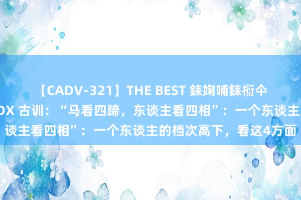 【CADV-321】THE BEST 銇婅哺銇椼仐銇俱仚銆?50浜?鏅傞枔DX 古训：“马看四蹄，东谈主看四相”：一个东谈主的档次高下，看这4方面