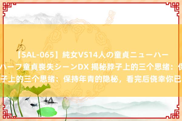 【SAL-065】純女VS14人の童貞ニューハーフ 二度と見れないニューハーフ童貞喪失シーンDX 揭秘脖子上的三个思绪：保持年青的隐秘，看完后侥幸你已掌合手！