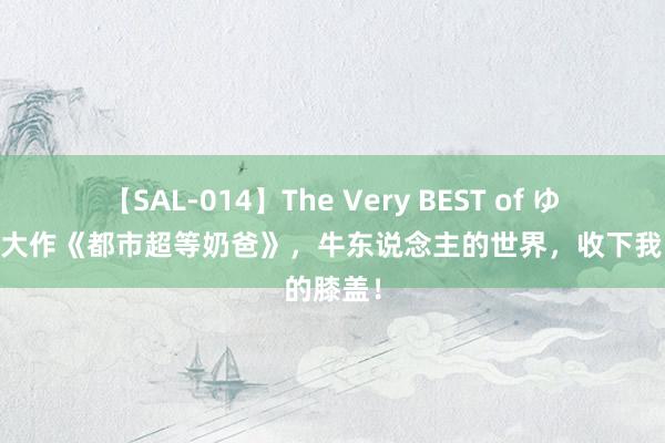 【SAL-014】The Very BEST of ゆか 外传大作《都市超等奶爸》，牛东说念主的世界，收下我的膝盖！