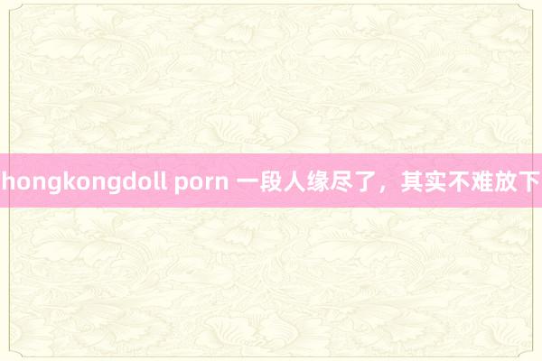 hongkongdoll porn 一段人缘尽了，其实不难放下