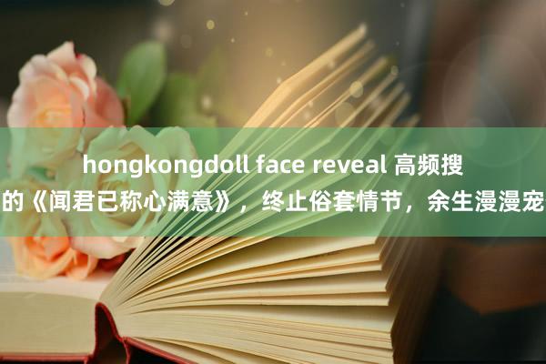 hongkongdoll face reveal 高频搜索的《闻君已称心满意》，终止俗套情节，余生漫漫宠你