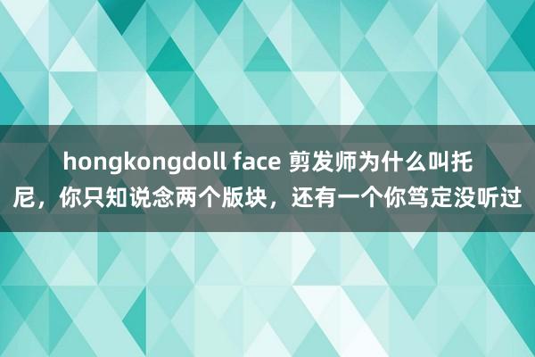 hongkongdoll face 剪发师为什么叫托尼，你只知说念两个版块，还有一个你笃定没听过