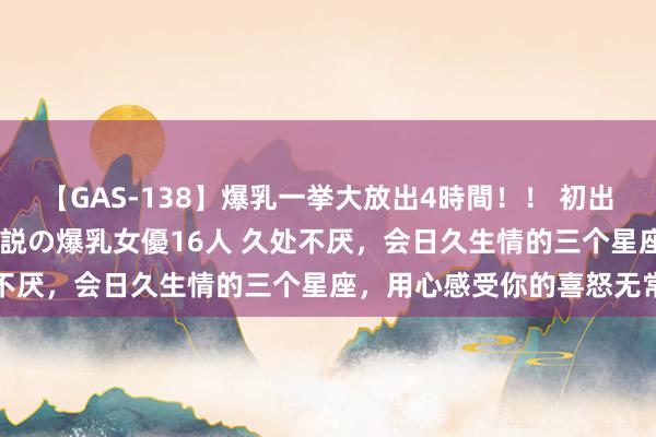 【GAS-138】爆乳一挙大放出4時間！！ 初出し！すべて撮り下ろし 伝説の爆乳女優16人 久处不厌，会日久生情的三个星座，用心感受你的喜怒无常