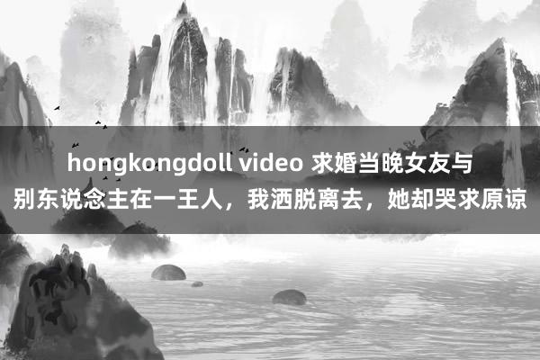 hongkongdoll video 求婚当晚女友与别东说念主在一王人，我洒脱离去，她却哭求原谅