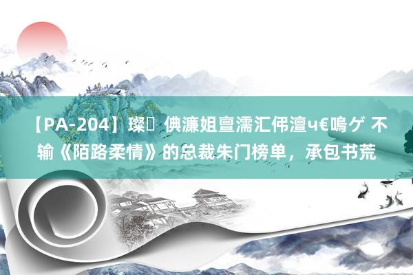 【PA-204】璨倎濂姐亶濡汇伄澶ч€嗚ゲ 不输《陌路柔情》的总裁朱门榜单，承包书荒