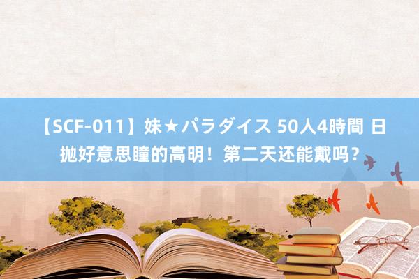 【SCF-011】妹★パラダイス 50人4時間 日抛好意思瞳的高明！第二天还能戴吗？