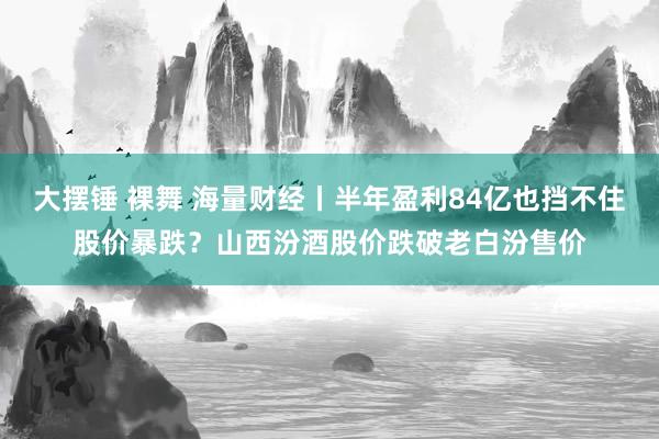 大摆锤 裸舞 海量财经丨半年盈利84亿也挡不住股价暴跌？山西汾酒股价跌破老白汾售价