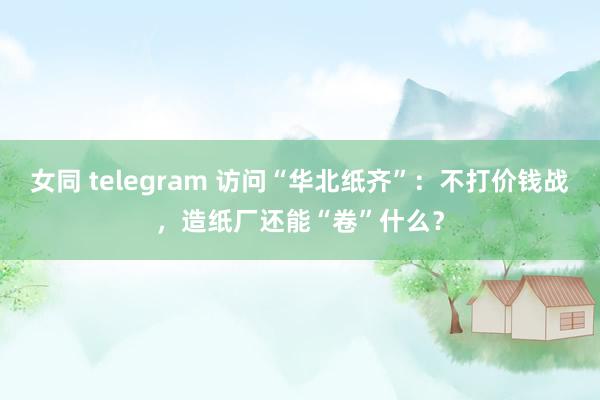 女同 telegram 访问“华北纸齐”：不打价钱战，造纸厂还能“卷”什么？