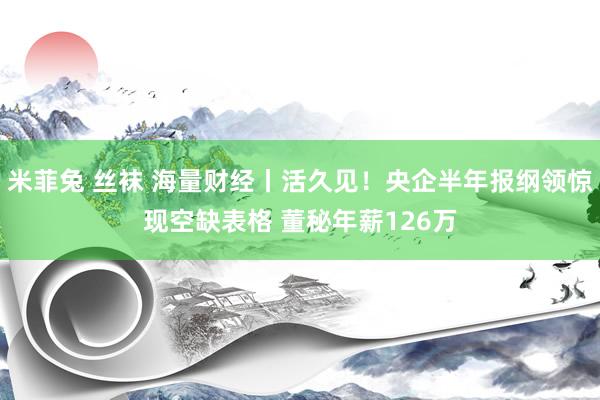 米菲兔 丝袜 海量财经丨活久见！央企半年报纲领惊现空缺表格 董秘年薪126万