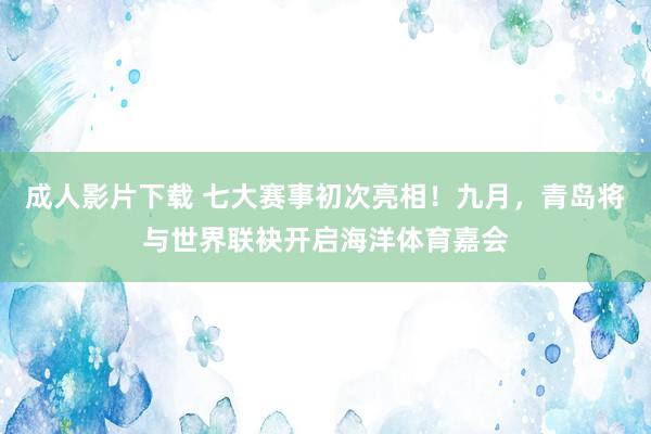 成人影片下载 七大赛事初次亮相！九月，青岛将与世界联袂开启海洋体育嘉会