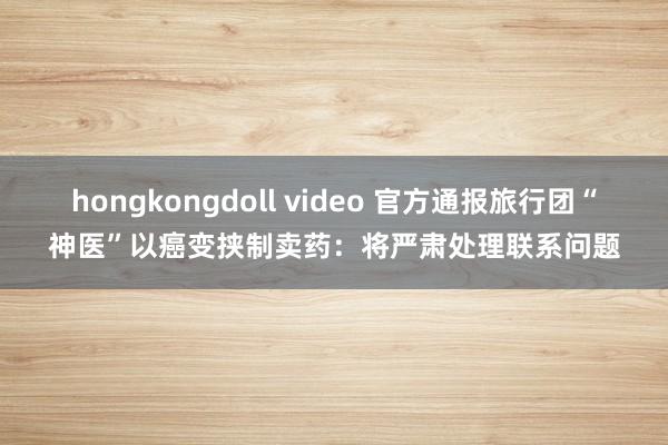 hongkongdoll video 官方通报旅行团“神医”以癌变挟制卖药：将严肃处理联系问题