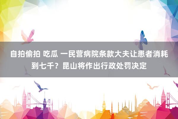 自拍偷拍 吃瓜 一民营病院条款大夫让患者消耗到七千？昆山将作出行政处罚决定