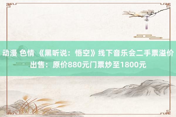 动漫 色情 《黑听说：悟空》线下音乐会二手票溢价出售：原价880元门票炒至1800元