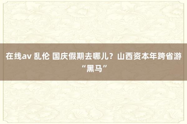 在线av 乱伦 国庆假期去哪儿？山西资本年跨省游“黑马”