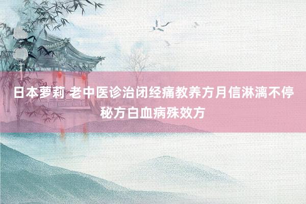 日本萝莉 老中医诊治闭经痛教养方月信淋漓不停秘方白血病殊效方