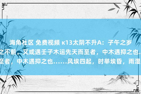 海角社区 免费视频 κ13太阴不升A：子午之岁，太阴升上帝窒天冲，胜之不前。又或遇壬子木运先天而至者，中木遇抑之也……风埃四起，时举埃昏，雨湿不化。