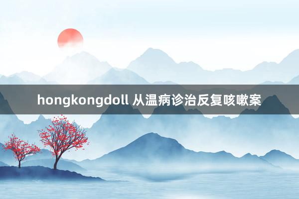 hongkongdoll 从温病诊治反复咳嗽案