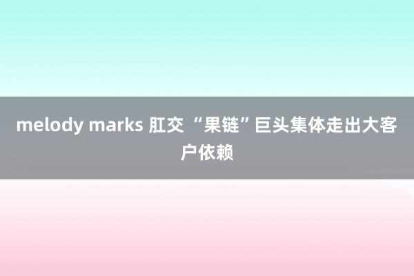 melody marks 肛交 “果链”巨头集体走出大客户依赖