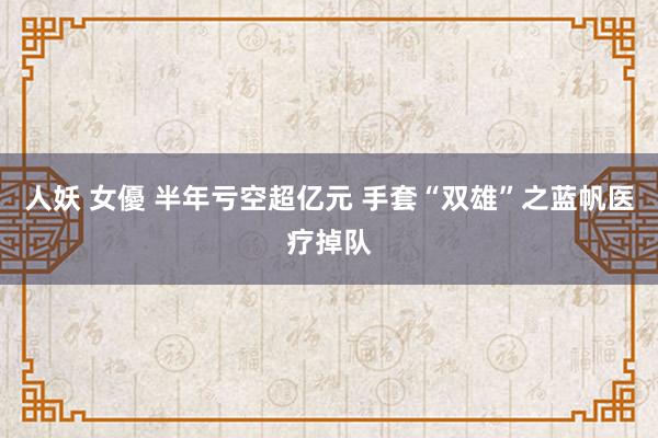 人妖 女優 半年亏空超亿元 手套“双雄”之蓝帆医疗掉队