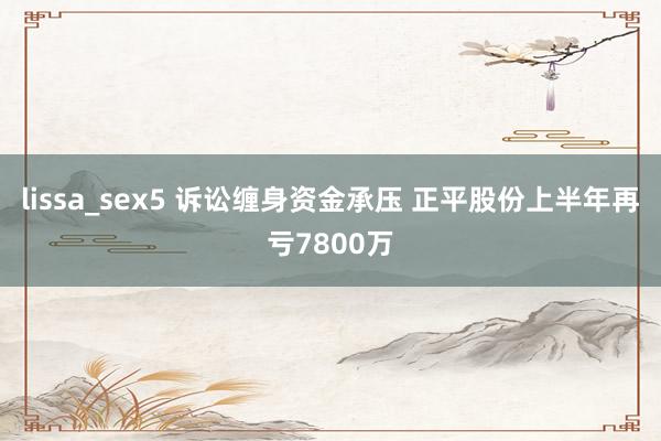 lissa_sex5 诉讼缠身资金承压 正平股份上半年再亏7800万