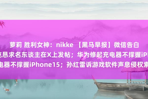 萝莉 胜利女神：nikke 【黑马早报】微信告白可直跳淘宝天猫；马斯克恳求名东谈主在X上发帖；华为修起充电器不撑握iPhone15；孙红雷诉游戏软件声息侵权索赔50万...