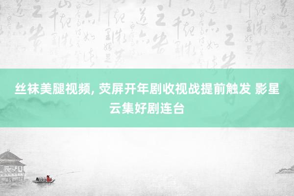 丝袜美腿视频, 荧屏开年剧收视战提前触发 影星云集好剧连台