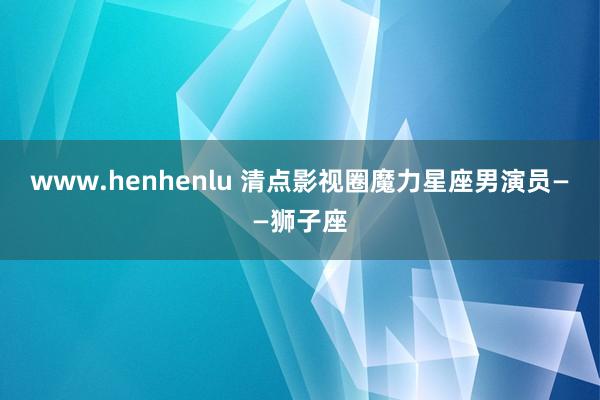 www.henhenlu 清点影视圈魔力星座男演员——狮子座