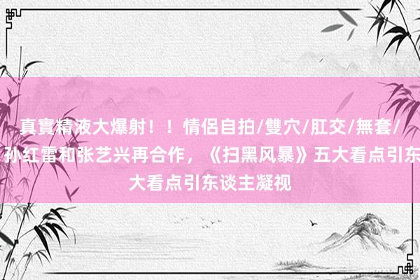 真實精液大爆射！！情侶自拍/雙穴/肛交/無套/大量噴精 孙红雷和张艺兴再合作，《扫黑风暴》五大看点引东谈主凝视