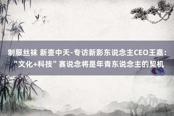 制服丝袜 新壶中天-专访新影东说念主CEO王嘉： “文化+科技”赛说念将是年青东说念主的契机