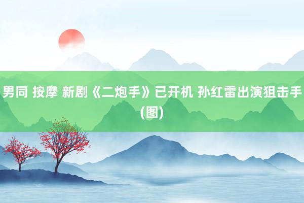 男同 按摩 新剧《二炮手》已开机 孙红雷出演狙击手(图)