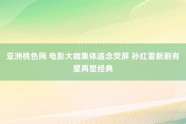 亚洲桃色网 电影大咖集体追念荧屏 孙红雷新剧有望再塑经典